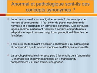 Anormal et pathologique sont-ils des
concepts synonymes ?
 Le terme « normal » est ambiguë et renvoie à des concepts de
normes et de moyenne. Il faut éviter de poser le problème de
normalité et d’anormalité en terme trop généraux. Des conduites
jugées anormal amèneront l’individu è certains comportements
adaptatifs et ayant un sens malgré une perception différentes de
l’extérieur.
 Il faut être prudent avant d’accoler « anormalité » au pathologique
et comprendre que la science médicale ne défini pas la normalité.
 La psychopathologie s’intéresse plus à l’anomalie qu’à l’anormalité.
L’anomalie est en psychopathologie un « marqueur du
comportement » et d’en trouver une genèse.
 