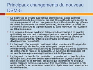 Principaux changements du nouveau
DSM-5
 Le diagnostic de trouble dysphorique prémenstruel, classé parmi les
troubles dépressifs. Le syndrome, qui peut être qualifié de forme sévère de
syndrome prémenstruel, est principalement caractérisé par des symptômes
de labilité émotionnelle (variabilité anormale), d'irritabilité et de colère qui
surviennent au cours de la phase lutéale du cycle menstruel (de l'ovulation
au début des règles).
 Les termes autisme et syndrome d'Asperger disparaissent. Les troubles
qu'ils désignent sont désormais regroupés sous une seule appellation de
trouble du spectre autistique qui inclut aussi les diagnostics actuels de
trouble désintégratif de l'enfance et de trouble envahissant du
développement non spécifié.
 Le diagnostic d’hyperphagie boulimique est un trouble caractérisé par des
épisodes d'orgie alimentaire, mais sans geste compensatoire
(vomissements, usage de laxatifs ou de diurétiques, etc.), suivis également
de sentiments de honte et de culpabilité. Le syndrome d'hyperphagie est
souvent lié aux régimes amaigrissants et/ou à la dépression.
 Le diagnostic de trouble d'accumulation compulsive est un trouble qui se
définit par l’accumulation d’objets qu’un œil extérieur jugerait inutiles au
point de causer de la détresse, soit parce que la personne ne peut plus
utiliser certaines pièces de sa maison, trop encombrées, soit parce qu’elle
est incapable de se débarrasser de certains objets sans vivre des épisodes
d’anxiété sévère.
 