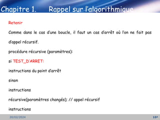 10
20/02/2024
Retenir
Comme dans le cas d’une boucle, il faut un cas d’arrêt où l’on ne fait pas
d’appel récursif.
procédure récursive (paramètres):
si TEST_D’ARRET:
instructions du point d’arrêt
sinon
instructions
récursive(paramètres changés); // appel récursif
instructions
 