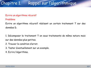11
20/02/2024
Ecrire un algorithme récursif
Problème
Ecrire un algorithme récursif réalisant un certain traitement T sur des
données D.
1. Décomposer le traitement T en sous traitements de même nature mais
sur des données plus petites.
2. Trouver la condition d’arret.
3. Tester éventuellement sur un exemple.
4. Ecrire l’algorithme.
 