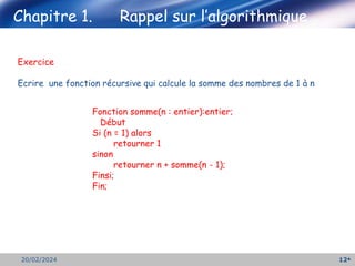 12
20/02/2024
Exercice
Ecrire une fonction récursive qui calcule la somme des nombres de 1 à n
Chapitre 1. Rappel sur l’algorithmique
Fonction somme(n : entier):entier;
Début
Si (n = 1) alors
retourner 1
sinon
retourner n + somme(n - 1);
Finsi;
Fin;
 