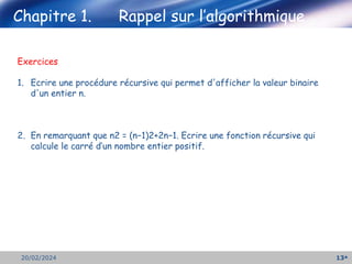 13
20/02/2024
Exercices
1. Ecrire une procédure récursive qui permet d'afficher la valeur binaire
d'un entier n.
2. En remarquant que n2 = (n−1)2+2n−1. Ecrire une fonction récursive qui
calcule le carré d’un nombre entier positif.
Chapitre 1. Rappel sur l’algorithmique
 