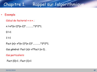 Chapitre 1. Rappel sur l’algorithmique
4
20/02/2024
• Exemple
Calcul de factoriel « n » ;
n !=n*(n-1)*(n-2)*…………..*3*2*1.
0 !=1
1 !=1
Fact (n)= n*(n-1)*(n-2)*…………..*3*2*1.
Cas général: Fact (n)= n*Fact (n-1) .
Cas particuliers:
Fact (0)=1 ; Fact (1)=1
 