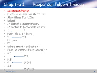5
20/02/2024
Chapitre 1. Rappel sur l’algorithmique
• Solution itérative
• Factorielle : version itérative :
• Algorithme Fact_Iter
• Début
• /* entrée : un nombre n*/
• /* sortie: la factorielle de n*/
• f 1
• pour i de 2 à n faire
• f f*i
• Fin pour
• Fin
• Déroulement : exécution :
• Fact_Iter(0)=?; Fact_Iter(1)=?
• i=2
• f 1*2
• i=3
• f 1*2*3
• i=4
• f 1*2*3*4
 