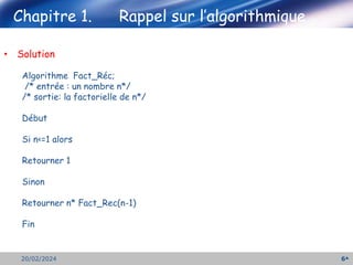 Chapitre 1. Rappel sur l’algorithmique
6
20/02/2024
• Solution
Algorithme Fact_Réc;
/* entrée : un nombre n*/
/* sortie: la factorielle de n*/
Début
Si n<=1 alors
Retourner 1
Sinon
Retourner n* Fact_Rec(n-1)
Fin
 