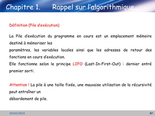 Chapitre 1. Rappel sur l’algorithmique
8
20/02/2024
Définition (Pile d’exécution)
La Pile d’exécution du programme en cours est un emplacement mémoire
destiné à mémoriser les
paramètres, les variables locales ainsi que les adresses de retour des
fonctions en cours d’exécution.
Elle fonctionne selon le principe LIFO (Last-In-First-Out) : dernier entré
premier sorti.
Attention ! La pile à une taille fixée, une mauvaise utilisation de la récursivité
peut entraîner un
débordement de pile.
 