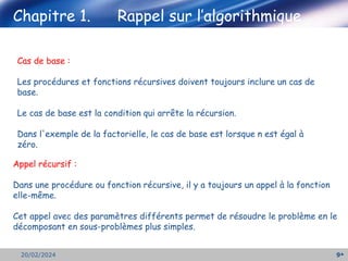 9
20/02/2024
Cas de base :
Les procédures et fonctions récursives doivent toujours inclure un cas de
base.
Le cas de base est la condition qui arrête la récursion.
Dans l'exemple de la factorielle, le cas de base est lorsque n est égal à
zéro.
Chapitre 1. Rappel sur l’algorithmique
Appel récursif :
Dans une procédure ou fonction récursive, il y a toujours un appel à la fonction
elle-même.
Cet appel avec des paramètres différents permet de résoudre le problème en le
décomposant en sous-problèmes plus simples.
 