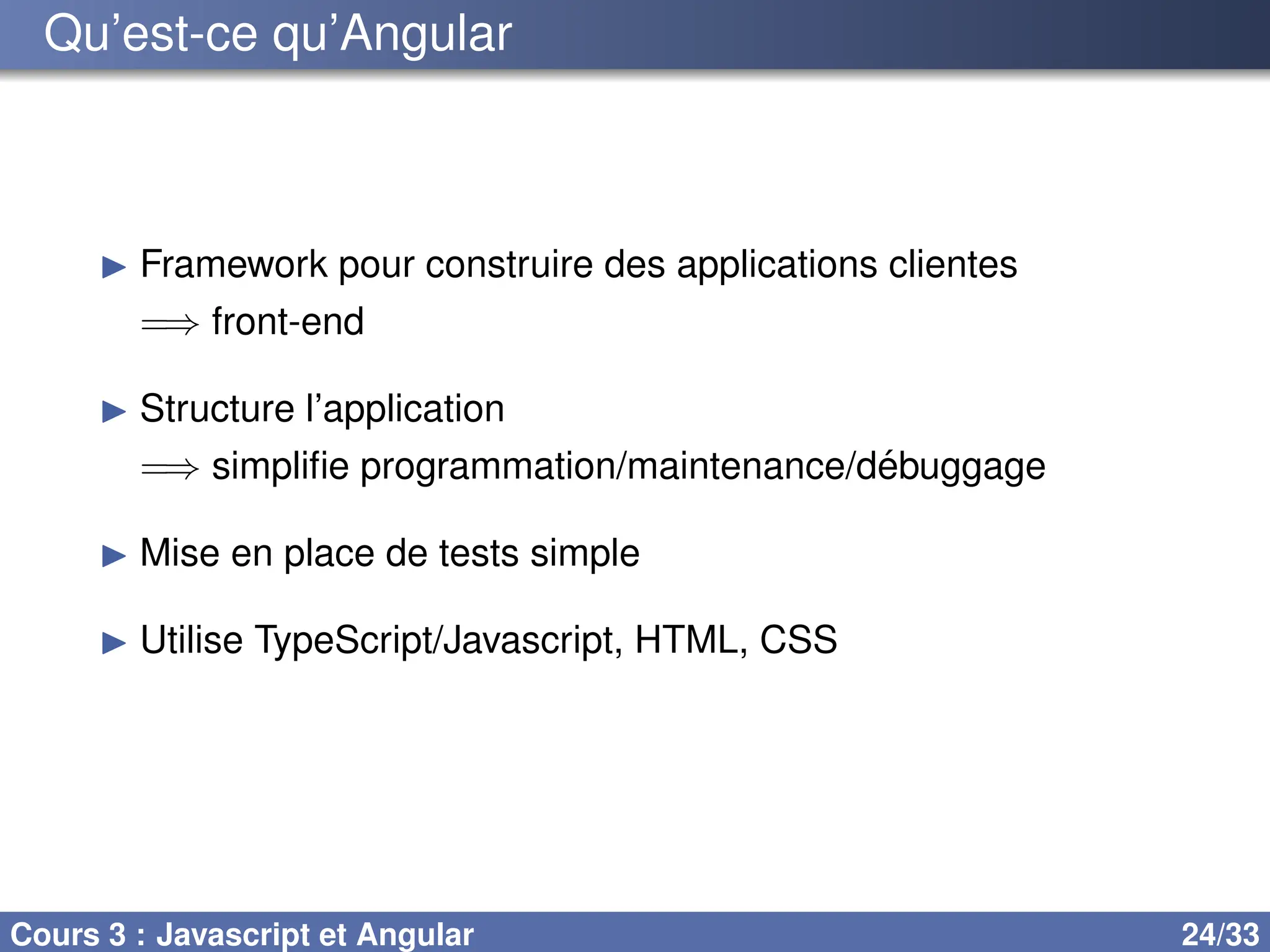 Qu’est-ce qu’Angular
▶ Framework pour construire des applications clientes
=⇒ front-end
▶ Structure l’application
=⇒ simplifie programmation/maintenance/débuggage
▶ Mise en place de tests simple
▶ Utilise TypeScript/Javascript, HTML, CSS
Cours 3 : Javascript et Angular 24/33
 