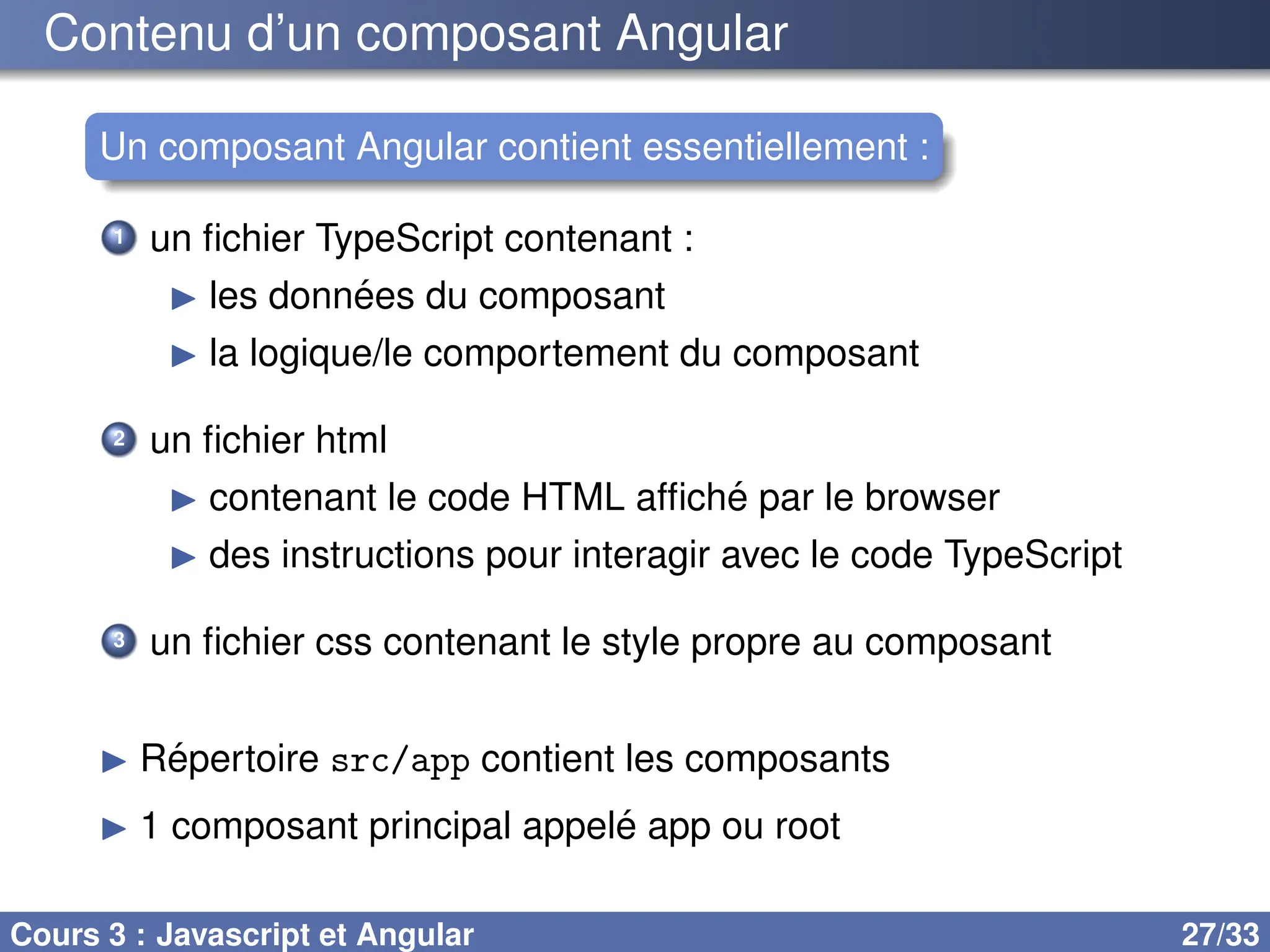Contenu d’un composant Angular
Un composant Angular contient essentiellement :
1 un fichier TypeScript contenant :
▶ les données du composant
▶ la logique/le comportement du composant
2 un fichier html
▶ contenant le code HTML affiché par le browser
▶ des instructions pour interagir avec le code TypeScript
3 un fichier css contenant le style propre au composant
▶ Répertoire src/app contient les composants
▶ 1 composant principal appelé app ou root
Cours 3 : Javascript et Angular 27/33
 