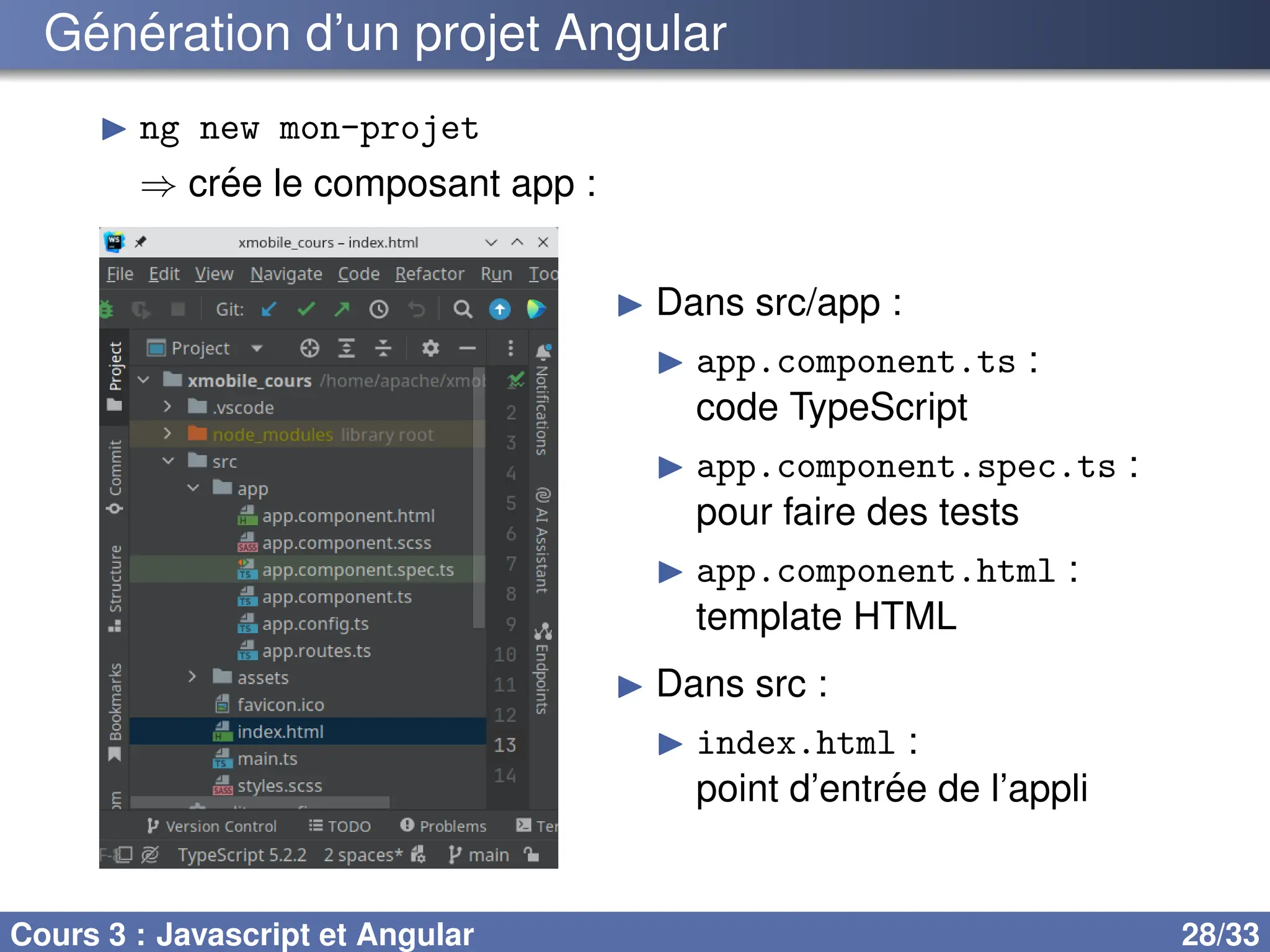 Génération d’un projet Angular
▶ ng new mon-projet
⇒ crée le composant app :
▶ Dans src/app :
▶ app.component.ts :
code TypeScript
▶ app.component.spec.ts :
pour faire des tests
▶ app.component.html :
template HTML
▶ Dans src :
▶ index.html :
point d’entrée de l’appli
Cours 3 : Javascript et Angular 28/33
 