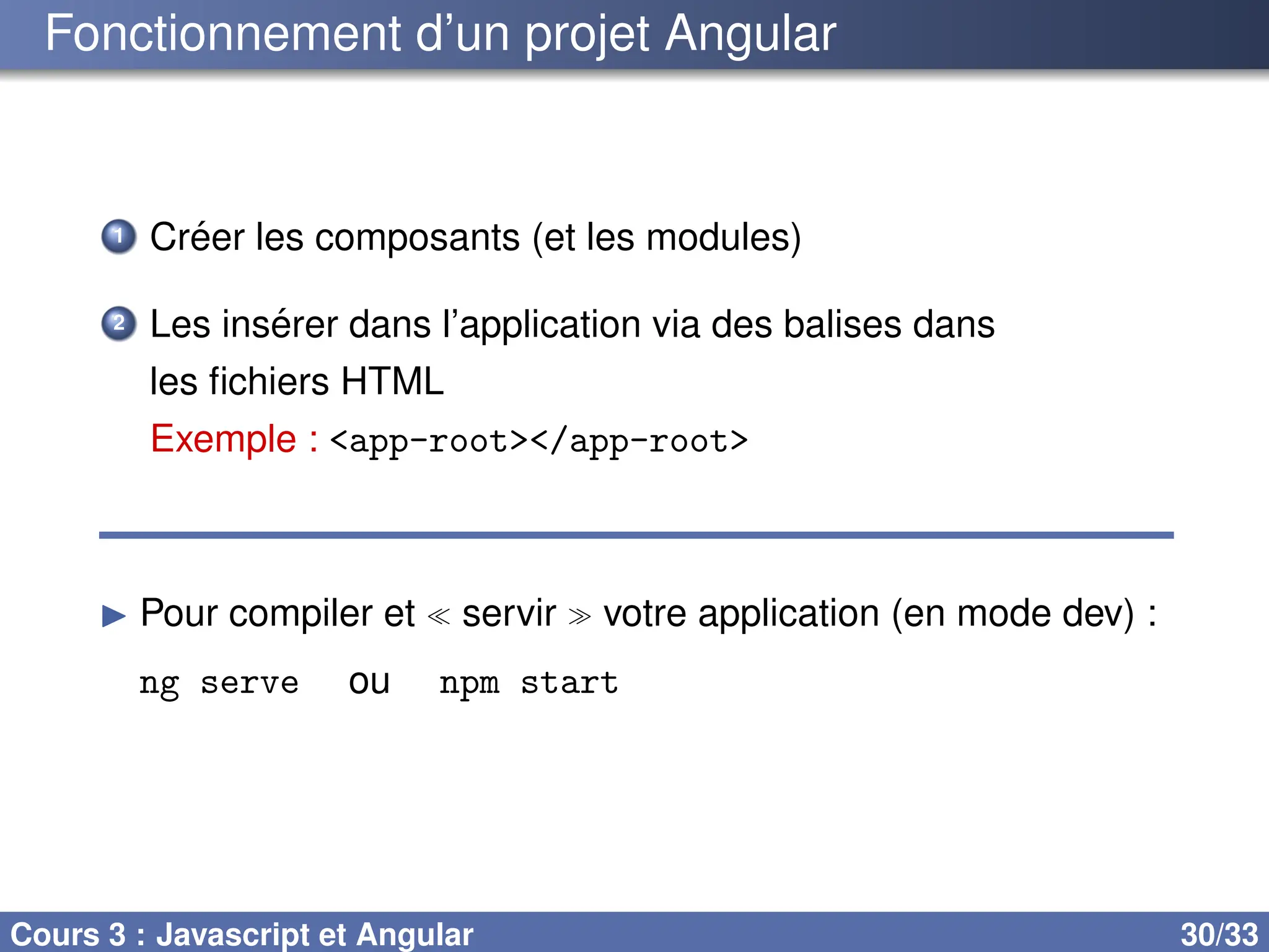 Fonctionnement d’un projet Angular
1 Créer les composants (et les modules)
2 Les insérer dans l’application via des balises dans
les fichiers HTML
Exemple : <app-root></app-root>
▶ Pour compiler et ≪ servir ≫ votre application (en mode dev) :
ng serve ou npm start
Cours 3 : Javascript et Angular 30/33
 