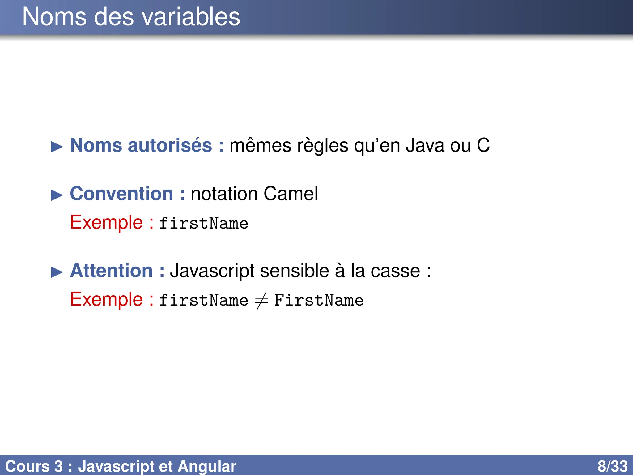 Noms des variables
▶ Noms autorisés : mêmes règles qu’en Java ou C
▶ Convention : notation Camel
Exemple : firstName
▶ Attention : Javascript sensible à la casse :
Exemple : firstName ̸= FirstName
Cours 3 : Javascript et Angular 8/33
 