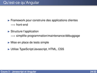 Qu’est-ce qu’Angular
▶ Framework pour construire des applications clientes
=⇒ front-end
▶ Structure l’application
=⇒ simplifie programmation/maintenance/débuggage
▶ Mise en place de tests simple
▶ Utilise TypeScript/Javascript, HTML, CSS
Cours 3 : Javascript et Angular 24/33
 