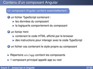 Contenu d’un composant Angular
Un composant Angular contient essentiellement :
1 un fichier TypeScript contenant :
▶ les données du composant
▶ la logique/le comportement du composant
2 un fichier html
▶ contenant le code HTML affiché par le browser
▶ des instructions pour interagir avec le code TypeScript
3 un fichier css contenant le style propre au composant
▶ Répertoire src/app contient les composants
▶ 1 composant principal appelé app ou root
Cours 3 : Javascript et Angular 27/33
 