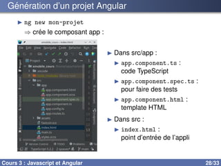 Génération d’un projet Angular
▶ ng new mon-projet
⇒ crée le composant app :
▶ Dans src/app :
▶ app.component.ts :
code TypeScript
▶ app.component.spec.ts :
pour faire des tests
▶ app.component.html :
template HTML
▶ Dans src :
▶ index.html :
point d’entrée de l’appli
Cours 3 : Javascript et Angular 28/33
 