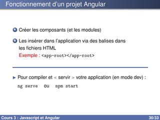 Fonctionnement d’un projet Angular
1 Créer les composants (et les modules)
2 Les insérer dans l’application via des balises dans
les fichiers HTML
Exemple : <app-root></app-root>
▶ Pour compiler et ≪ servir ≫ votre application (en mode dev) :
ng serve ou npm start
Cours 3 : Javascript et Angular 30/33
 