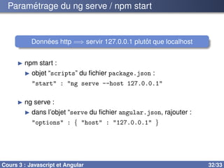 Paramétrage du ng serve / npm start
Données http =⇒ servir 127.0.0.1 plutôt que localhost
▶ npm start :
▶ objet “scripts” du fichier package.json :
"start" : "ng serve --host 127.0.0.1"
▶ ng serve :
▶ dans l’objet “serve du fichier angular.json, rajouter :
"options" : { "host" : "127.0.0.1" }
Cours 3 : Javascript et Angular 32/33
 