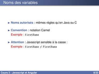 Noms des variables
▶ Noms autorisés : mêmes règles qu’en Java ou C
▶ Convention : notation Camel
Exemple : firstName
▶ Attention : Javascript sensible à la casse :
Exemple : firstName ̸= FirstName
Cours 3 : Javascript et Angular 8/33
 