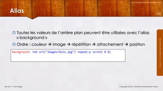 Technologies et Développement Web

Alias

 Toutes les valeurs de l’arrière plan peuvent être utilisées avec l’alias
« background »
 Ordre : couleur  image  répétition  attachement  position
background: red url("Images/bois.jpg") repeat-y scroll 0 0;

Section 7 : Les images

Copyright © 2013, Mostefai Mohammed Amine

Courrs 3 - Les Feuilles de Styles (CSS)

100

 