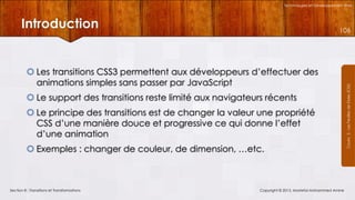 Technologies et Développement Web

Introduction

 Les transitions CSS3 permettent aux développeurs d’effectuer des
animations simples sans passer par JavaScript
 Le support des transitions reste limité aux navigateurs récents
 Le principe des transitions est de changer la valeur une propriété
CSS d’une manière douce et progressive ce qui donne l’effet
d’une animation
 Exemples : changer de couleur, de dimension, …etc.

Section 8 : Transitions et Transformations

Copyright © 2013, Mostefai Mohammed Amine

Courrs 3 - Les Feuilles de Styles (CSS)

106

 