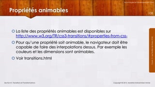 Technologies et Développement Web

Propriétés animables

 La liste des propriétés animables est disponibles sur
http://www.w3.org/TR/css3-transitions/#properties-from-css Pour qu’une propriété soit animable, le navigateur doit être
capable de faire des interpolations dessus. Par exemple les
couleurs et les dimensions sont animables.
 Voir transitions.html

Section 8 : Transitions et Transformations

Copyright © 2013, Mostefai Mohammed Amine

Courrs 3 - Les Feuilles de Styles (CSS)

108

 