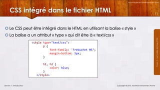 Technologies et Développement Web

CSS intégré dans le fichier HTML

11

 Le CSS peut être intégré dans le HTML en utilisant la balise « style »
Courrs 3 - Les Feuilles de Styles (CSS)

 La balise a un attribut « type » qui dit être à « text/css »
<style type="text/css">
p {
font-family: 'Trebuchet MS‘;
margin-bottom: 5px;
}
h1, h2 {
color: blue;
}
</style>

Section 1 : Introduction

Copyright © 2013, Mostefai Mohammed Amine

 