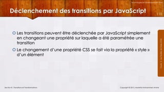 Technologies et Développement Web

110

 Les transitions peuvent être déclenchée par JavaScript simplement
en changeant une propriété sur laquelle a été paramétrée une
transition
 Le changement d’une propriété CSS se fait via la propriété « style »
d’un élément

Section 8 : Transitions et Transformations

Copyright © 2013, Mostefai Mohammed Amine

Courrs 3 - Les Feuilles de Styles (CSS)

Déclenchement des transitions par JavaScript

 