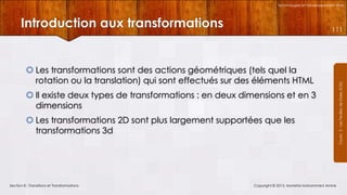 Technologies et Développement Web

Introduction aux transformations

 Les transformations sont des actions géométriques (tels quel la
rotation ou la translation) qui sont effectués sur des éléments HTML
 Il existe deux types de transformations : en deux dimensions et en 3
dimensions
 Les transformations 2D sont plus largement supportées que les
transformations 3d

Section 8 : Transitions et Transformations

Copyright © 2013, Mostefai Mohammed Amine

Courrs 3 - Les Feuilles de Styles (CSS)

111

 