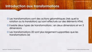 Technologies et Développement Web

Introduction aux transformations

 Les transformations sont des actions géométriques (tels quel la
rotation ou la translation) qui sont effectués sur des éléments HTML
 Il existe deux types de transformations : en deux dimensions et en 3
dimensions
 Les transformations 2D sont plus largement supportées que les
transformations 3d

Section 8 : Transitions et Transformations

Copyright © 2013, Mostefai Mohammed Amine

Courrs 3 - Les Feuilles de Styles (CSS)

114

 