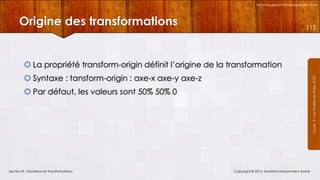 Technologies et Développement Web

Origine des transformations

115

 La propriété transform-origin définit l’origine de la transformation
Courrs 3 - Les Feuilles de Styles (CSS)

 Syntaxe : tansform-origin : axe-x axe-y axe-z
 Par défaut, les valeurs sont 50% 50% 0

Section 8 : Transitions et Transformations

Copyright © 2013, Mostefai Mohammed Amine

 