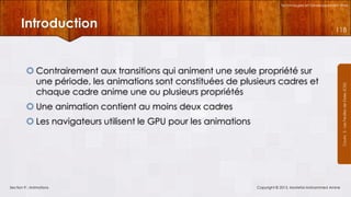 Technologies et Développement Web

Introduction

 Contrairement aux transitions qui animent une seule propriété sur
une période, les animations sont constituées de plusieurs cadres et
chaque cadre anime une ou plusieurs propriétés
 Une animation contient au moins deux cadres
 Les navigateurs utilisent le GPU pour les animations

Section 9 : Animations

Copyright © 2013, Mostefai Mohammed Amine

Courrs 3 - Les Feuilles de Styles (CSS)

118

 