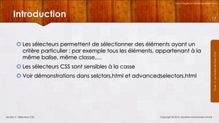 Technologies et Développement Web

Introduction
 Les sélecteurs permettent de sélectionner des éléments ayant un
critère particulier : par exemple tous les éléments, appartenant à la
même balise, même classe,…
 Les sélecteurs CSS sont sensibles à la casse
 Voir démonstrations dans selctors,html et advancedselectors.html

Section 2 : Sélecteurs CSS

Copyright © 2013, Mostefai Mohammed Amine

Courrs 3 - Les Feuilles de Styles (CSS)

17

 