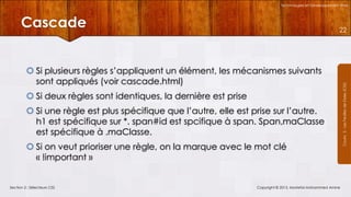 Technologies et Développement Web

Cascade
 Si plusieurs règles s’appliquent un élément, les mécanismes suivants
sont appliqués (voir cascade.html)
 Si deux règles sont identiques, la dernière est prise
 Si une règle est plus spécifique que l’autre, elle est prise sur l’autre.
h1 est spécifique sur *. span#id est spcifique à span. Span,maClasse
est spécifique à .maClasse.
 Si on veut prioriser une règle, on la marque avec le mot clé
« !important »

Section 2 : Sélecteurs CSS

Copyright © 2013, Mostefai Mohammed Amine

Courrs 3 - Les Feuilles de Styles (CSS)

22

 