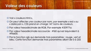 Technologies et Développement Web

Valeur des couleurs

26

 On peut affecter une couleur par nom, par exemple « red » ou
« darkcyan ». CSS prend en charge 147 noms de couleurs.
 Par valeur hexadécimale de RGB. Par exemple #20977a;
 Par valeur hexadécimale raccourcie : #f60 qui est équivalent à
#ff6600.
 Par la fonction rgb qui demande trois paramètres : rouge, vert et
bleu. Cette fonction demande trois paramètres allant de 0 à 255

Section 3 : Les Couleurs

Copyright © 2013, Mostefai Mohammed Amine

Courrs 3 - Les Feuilles de Styles (CSS)

 Voir « couleurs.html »,

 