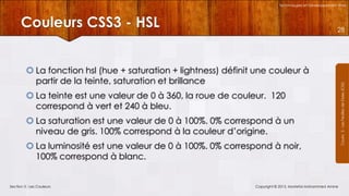 Technologies et Développement Web

Couleurs CSS3 - HSL
 La fonction hsl (hue + saturation + lightness) définit une couleur à
partir de la teinte, saturation et brillance
 La teinte est une valeur de 0 à 360, la roue de couleur. 120
correspond à vert et 240 à bleu.
 La saturation est une valeur de 0 à 100%. 0% correspond à un
niveau de gris. 100% correspond à la couleur d’origine.
 La luminosité est une valeur de 0 à 100%. 0% correspond à noir,
100% correspond à blanc.

Section 3 : Les Couleurs

Copyright © 2013, Mostefai Mohammed Amine

Courrs 3 - Les Feuilles de Styles (CSS)

28

 