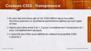 Technologies et Développement Web

Couleurs CSS3 - Transparence
 En plus des fonctions rgb et hsl, CSS3 définit deux nouvelles
fonctions prenant un quatrième paramètres (alpha) qui sont rgba
et hsla
 Alpha peut être entre 0 et 1. 0 pour complètement transparent et 1
pour complètement opaque.
 L’opacité peut être aussi définie en utilisant la propriété CSS3
« opacity »

Section 3 : Les Couleurs

Copyright © 2013, Mostefai Mohammed Amine

Courrs 3 - Les Feuilles de Styles (CSS)

30

 