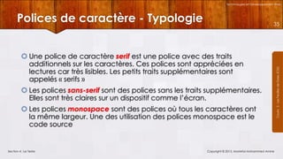 Technologies et Développement Web

Polices de caractère - Typologie
 Une police de caractère serif est une police avec des traits
additionnels sur les caractères. Ces polices sont appréciées en
lectures car très lisibles. Les petits traits supplémentaires sont
appelés « serifs »
 Les polices sans-serif sont des polices sans les traits supplémentaires.
Elles sont très claires sur un dispositif comme l’écran.
 Les polices monospace sont des polices où tous les caractères ont
la même largeur. Une des utilisation des polices monospace est le
code source

Section 4 : Le Texte

Copyright © 2013, Mostefai Mohammed Amine

Courrs 3 - Les Feuilles de Styles (CSS)

35

 