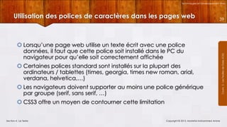 Technologies et Développement Web

39

 Lorsqu’une page web utilise un texte écrit avec une police
données, il faut que cette police soit installé dans le PC du
navigateur pour qu’elle soit correctement affichée
 Certaines polices standard sont installés sur la plupart des
ordinateurs / tablettes (times, georgia, times new roman, arial,
verdana, helvetica,…)
 Les navigateurs doivent supporter au moins une police générique
par groupe (serif, sans serif, …)

 CSS3 offre un moyen de contourner cette limitation

Section 4 : Le Texte

Copyright © 2013, Mostefai Mohammed Amine

Courrs 3 - Les Feuilles de Styles (CSS)

Utilisation des polices de caractères dans les pages web

 