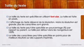 Technologies et Développement Web

Taille du texte

 La taille du texte est spécifiée en utilisant font-size. La taille est faite
en pixels.
 L’affichage du texte dépend de la résolution. Moins la résolution est
grande, plus les caractères sont grands.

 La taille du texte peut être spécifiée en pourcentage (%) par
rapport au parent. La taille par défaut dans les navigateurs est
100%.
 La taille des caractères peut être spécifiée en points pour de
meilleurs résultats sur des supports imprimés.

Section 4 : Le Texte

Copyright © 2013, Mostefai Mohammed Amine

Courrs 3 - Les Feuilles de Styles (CSS)

44

 