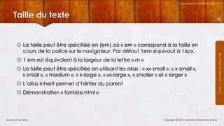 Technologies et Développement Web

Taille du texte

 La taille peut être spécifiée en (em) où « em » correspond à la taille en
cours de la police sur le navigateur. Par défaut 1em équivaut à 16px.
 1 em est équivalent à la largeur de la lettre « m »
 La taille peut être spécifiée en utilisant les alias : « xx-small », « x-small »,
« small », « medium », « x-large », « xx-large », « smaller » et « larger »
 L’alias inherit permet d’hériter du parent
 Démonstration « fontsize.html »

Section 4 : Le Texte

Copyright © 2013, Mostefai Mohammed Amine

Courrs 3 - Les Feuilles de Styles (CSS)

45

 