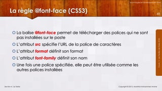 Technologies et Développement Web

La règle @font-face (CSS3)

 La balise @font-face permet de télécharger des polices qui ne sont
pas installées sur le poste
 L’attribut src spécifie l’URL de la police de caractères
 L’attribut format définit son format
 L’attribut font-family définit son nom
 Une fois une police spécifiée, elle peut être utilisée comme les
autres polices installées

Section 4 : Le Texte

Copyright © 2013, Mostefai Mohammed Amine

Courrs 3 - Les Feuilles de Styles (CSS)

48

 