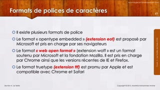 Technologies et Développement Web

Formats de polices de caractères

49

 Le format « opentype embedded » (extension eot) est proposé par
Microsoft et pris en charge par ses navigateurs
 Le format « web open format » (extension woff » est un format
soutenu par Microsoft et la fondation Mozilla. Il est pris en charge
par Chrome ainsi que les versions récentes de IE et Firefox.
 Le format truetype (extension ttf) est promu par Apple et est
compatible avec Chrome et Safari

Section 4 : Le Texte

Copyright © 2013, Mostefai Mohammed Amine

Courrs 3 - Les Feuilles de Styles (CSS)

 Il existe plusieurs formats de police

 