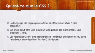 Technologies et Développement Web

Qu’est-ce que le CSS ?

 Un langage de règles permettant d’affecter un style à des
éléments
 Ce style peut être une couleur, une police de caractères, une
position, …etc.
 Les règles peuvent être déclarées à l’intérieur du fichier HTML ou à
l’extérieur en utilisant un fichier CSS séparé

Section 1 : Introduction

Copyright © 2013, Mostefai Mohammed Amine

Courrs 3 - Les Feuilles de Styles (CSS)

5

 
