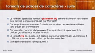 Technologies et Développement Web

Formats de polices de caractères - suite

50

 Certes polices sont soumises à des licences et ne peuvent être utilisées
sans payer des commissions

 Certains sites comme « http://www.fontsquirrel.com/ » proposent des
polices gratuites sous tous les formats
 Le format svg des polices est associé au format des images vectorielles. Il
a été conçu pour le web et les applications mobiles.
 Voir démonstration « fontface.html »

Section 4 : Le Texte

Copyright © 2013, Mostefai Mohammed Amine

Courrs 3 - Les Feuilles de Styles (CSS)

 Le format « opentype format » (extension otf) est une extension vectorielle
de « trutype » et a été proposé par Microsoft

 