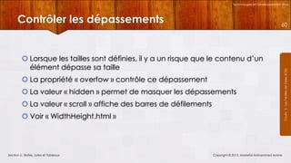 Technologies et Développement Web

Contrôler les dépassements

 Lorsque les tailles sont définies, il y a un risque que le contenu d’un
élément dépasse sa taille
 La propriété « overfow » contrôle ce dépassement
 La valeur « hidden » permet de masquer les dépassements
 La valeur « scroll » affiche des barres de défilements
 Voir « WidthHeight.html »

Section 5 : Boîtes, Listes et Tableaux

Copyright © 2013, Mostefai Mohammed Amine

Courrs 3 - Les Feuilles de Styles (CSS)

60

 
