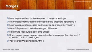 Technologies et Développement Web

Marges

65

 Les marges intérieures sont définies avec la propriété « padding »
 Les marges extérieures sont définies avec la propriété « margin »
 Les côtés peuvent avoir des marges différentes
 La formule raccourcie peut être utilisée
 Une marge « auto » permet de centrer horizontalement un élément à
condition qu’il ait une largeur
 Voir « BorderMaginPadding.html »

Section 5 : Boîtes, Listes et Tableaux

Copyright © 2013, Mostefai Mohammed Amine

Courrs 3 - Les Feuilles de Styles (CSS)

 Les marges sont exprimées en pixel ou en pourcentage

 