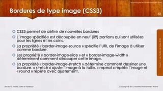 Technologies et Développement Web

Bordures de type image (CSS3)
 CSS3 permet de définir de nouvelles bordures
 L’image spécifiée est découpée en neuf (09) portions qui sont utilisées
pour les lignes et les coins.
 La propriété « border-image-source » spécifie l’URL de l’image à utiliser
comme bordure.
 Les propriété « border-image-slice » et « border-image-width »
déterminent comment découper cette image.
 La propriété « border-image-stretch » détermine comment dessiner une
bordure. « stretch » ajuste l’image à la taille, « repeat » répète l’image et
« round » répète avec ajustement.

Section 5 : Boîtes, Listes et Tableaux

Copyright © 2013, Mostefai Mohammed Amine

Courrs 3 - Les Feuilles de Styles (CSS)

68

 