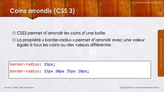 Technologies et Développement Web

Coins arrondis (CSS 3)

72

 La propriété « border-radius » permet d’arrondir avec une valeur
égale à tous les coins ou des valeurs différentes

border-radius: 15px;
border-radius: 15px 20px 35px 10px;

Section 5 : Boîtes, Listes et Tableaux

Copyright © 2013, Mostefai Mohammed Amine

Courrs 3 - Les Feuilles de Styles (CSS)

 CSS3 permet d’arrondir les coins d’une boîte

 