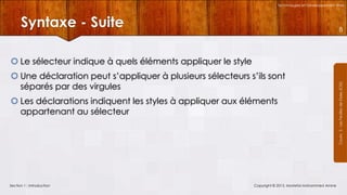 Technologies et Développement Web

Syntaxe - Suite

8

 Une déclaration peut s’appliquer à plusieurs sélecteurs s’ils sont
séparés par des virgules
 Les déclarations indiquent les styles à appliquer aux éléments
appartenant au sélecteur

Section 1 : Introduction

Copyright © 2013, Mostefai Mohammed Amine

Courrs 3 - Les Feuilles de Styles (CSS)

 Le sélecteur indique à quels éléments appliquer le style

 