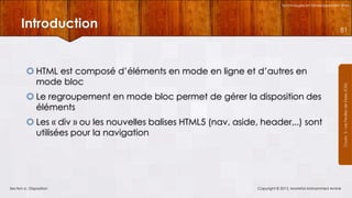 Technologies et Développement Web

Introduction

 HTML est composé d’éléments en mode en ligne et d’autres en
mode bloc
 Le regroupement en mode bloc permet de gérer la disposition des
éléments
 Les « div » ou les nouvelles balises HTML5 (nav, aside, header,..) sont
utilisées pour la navigation

Section 6 : Disposition

Copyright © 2013, Mostefai Mohammed Amine

Courrs 3 - Les Feuilles de Styles (CSS)

81

 